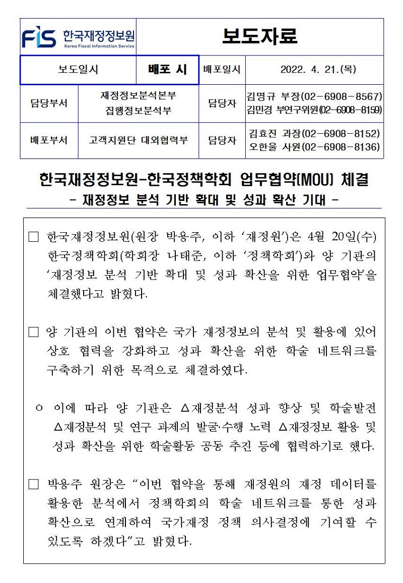 한국재정정보원-한국정책학회 업무협약(MOU) 체결
-
- 재정정보 분석 기반 확대 및 성과 확산 기대 -
-
한국재정정보원(원장 박용주, 이하 재정원)은 4월 20일(수) 한국정책학회(학회장 나태준, 이하 정책학회)와 양 기관의 재정정보 분석 기반 확대 및 성과 확산을 위한 업무협약을 체결했다고 밝혔다.
양 기관의 이번 협약은 국가 재정정보의 분석 및 활용에 있어 상호 협력을 강화하고 성과 확산을 위한 학술 네트워크를 구축하기 위한 목적으로 체결하였다.
ᄋ 이에 따라 양 기관은 △재정분석 성과 향상 및 학술발전 △재정분석 및 연구 과제의 발굴수행 노력 △재정정보 활용 및 성과 확산을 위한 학술활동 공동 추진 등에 협력하기로 했다.
박용주 원장은 이번 협약을 통해 재정원의 재정 데이터를 활용한 분석에서 정책학회의 학술 네트워크를 통한 성과 확산으로 연계하여 국가재정 정책 의사결정에 기여할 수 있도록 하겠다고 밝혔다.